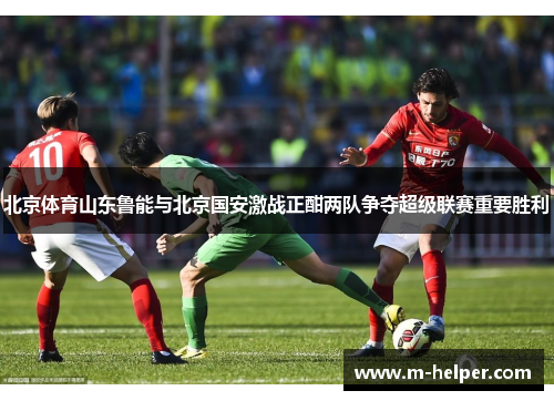 北京体育山东鲁能与北京国安激战正酣两队争夺超级联赛重要胜利